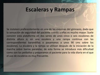 Escaleras y Rampas


Se instalará preferentemente en una de las esquinas del gimnasio, dado que
la sensación de seguridad del paciente subido a ellas es mucho mayor. Suele
consistir esta plataforma en dos series de unos cinco o seis escalones de
distinta altura o, en una escalera y una rampa continua con las
correspondientes barandillas o pasamanos a unos 90 cms sobre los
escalones. La escalera y la rampa se utilizan después de la iniciación de la
marcha sobre barras paralelas; de esta forma se introduce más dificultad
como son los peldaños y preparamos al paciente para la vida diaria en el que
el uso de escaleras es muy frecuente.
 