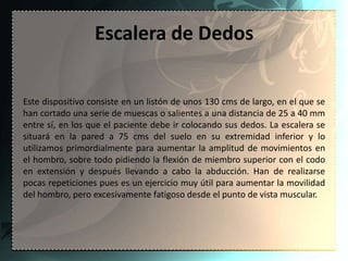 Escalera de Dedos


Este dispositivo consiste en un listón de unos 130 cms de largo, en el que se
han cortado una serie de muescas o salientes a una distancia de 25 a 40 mm
entre sí, en los que el paciente debe ir colocando sus dedos. La escalera se
situará en la pared a 75 cms del suelo en su extremidad inferior y lo
utilizamos primordialmente para aumentar la amplitud de movimientos en
el hombro, sobre todo pidiendo la flexión de miembro superior con el codo
en extensión y después llevando a cabo la abducción. Han de realizarse
pocas repeticiones pues es un ejercicio muy útil para aumentar la movilidad
del hombro, pero excesivamente fatigoso desde el punto de vista muscular.
 