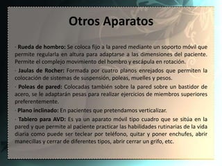 Otros Aparatos
· Rueda de hombro: Se coloca fijo a la pared mediante un soporto móvil que
permite regularla en altura para adaptarse a las dimensiones del paciente.
Permite el complejo movimiento del hombro y escápula en rotación.
· Jaulas de Rocher: Formada por cuatro planos enrejados que permiten la
colocación de sistemas de suspensión, poleas, muelles y pesos.
· Poleas de pared: Colocadas también sobre la pared sobre un bastidor de
acero, se le adaptarán pesas para realizar ejercicios de miembros superiores
preferentemente.
· Plano inclinado: En pacientes que pretendamos verticalizar.
· Tablero para AVD: Es ya un aparato móvil tipo cuadro que se sitúa en la
pared y que permite al paciente practicar las habilidades rutinarias de la vida
diaria como puede ser teclear por teléfono, quitar y poner enchufes, abrir
manecillas y cerrar de diferentes tipos, abrir cerrar un grifo, etc.
 