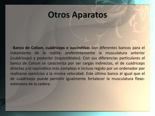 Otros Aparatos


· Banco de Colson, cuádriceps e isocinético: Son diferentes bancos para el
tratamiento de la rodilla: preferentemente la musculatura anterior
(cuádriceps) y posterior (isquiotibiales). Con sus diferencias particulares el
banco de Colson se caracteriza por ser cargas indirectas, el de cuádriceps
directas y el isocinético más complejo e incluso regido por un ordenador por
realizarse ejercicios a la misma velocidad. Este último banco al igual que el
de cuádriceps puede permitir igualmente fortalecer la musculatura flexo-
extensora de la cadera.
 