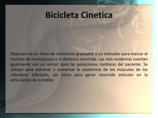 Bicicleta Cinetica


Disponen de un freno de resistencia graduable y un indicador para marcar el
número de revoluciones o la distancia recorrida. Las más modernas cuentan
igualmente con un sensor para las pulsaciones cardíacas del paciente. Se
utilizan para entrenar y aumentar la resistencia de los músculos de los
miembros inferiores, así como para ganar recorrido articular en la
articulación de la rodilla.
 