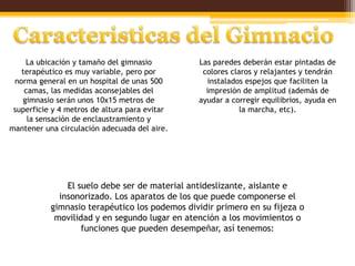 La ubicación y tamaño del gimnasio         Las paredes deberán estar pintadas de
   terapéutico es muy variable, pero por        colores claros y relajantes y tendrán
 norma general en un hospital de unas 500        instalados espejos que faciliten la
    camas, las medidas aconsejables del          impresión de amplitud (además de
   gimnasio serán unos 10x15 metros de         ayudar a corregir equilibrios, ayuda en
 superficie y 4 metros de altura para evitar               la marcha, etc).
     la sensación de enclaustramiento y
mantener una circulación adecuada del aire.




               El suelo debe ser de material antideslizante, aislante e
             insonorizado. Los aparatos de los que puede componerse el
           gimnasio terapéutico los podemos dividir primero en su fijeza o
            movilidad y en segundo lugar en atención a los movimientos o
                   funciones que pueden desempeñar, así tenemos:
 