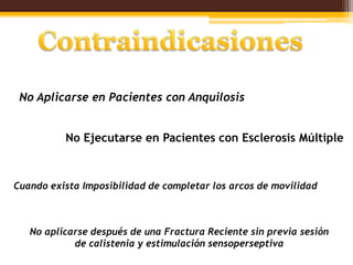No Aplicarse en Pacientes con Anquilosis


          No Ejecutarse en Pacientes con Esclerosis Múltiple



Cuando exista Imposibilidad de completar los arcos de movilidad



   No aplicarse después de una Fractura Reciente sin previa sesión
            de calistenia y estimulación sensoperseptiva
 