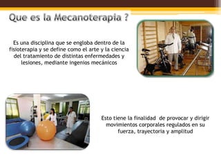Es una disciplina que se engloba dentro de la
fisioterapia y se define como el arte y la ciencia
  del tratamiento de distintas enfermedades y
      lesiones, mediante ingenios mecánicos




                                      Esto tiene la finalidad de provocar y dirigir
                                        movimientos corporales regulados en su
                                             fuerza, trayectoria y amplitud
 