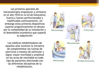 Los primeros aparatos de
mecanoterapia empezaron a utilizarse
en el año 1910 en la Cd de Estocolmo;
   Suecia y fueron perfeccionados y
   modificados continuamente, sin
 embargo estos primeros dispositivos
 cayeron progresivamente en desuso
por la complejidad de su instalación y
el desembolso económico que suponía
             su adquisición

   Los médicos rehabilitadores de
 aquellos años tuvieron la iniciativa
   de complementar las rutinas de
 ejercicios a manera de estimular y
 lograr mayor movilidad y amplitud
  en los arcos de movilidad en todo
  tipo de pacientes alternando con
    las diferentes disciplinas de la
             rehabilitacion.
 