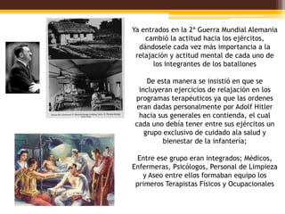 Ya entrados en la 2ª Guerra Mundial Alemania
    cambió la actitud hacia los ejércitos,
  dándosele cada vez más importancia a la
 relajación y actitud mental de cada uno de
       los integrantes de los batallones

    De esta manera se insistió en que se
 incluyeran ejercicios de relajación en los
programas terapéuticos ya que las ordenes
eran dadas personalmente por Adolf Hitler
 hacia sus generales en contienda, el cual
cada uno debía tener entre sus ejércitos un
   grupo exclusivo de cuidado ala salud y
         bienestar de la infantería;

  Entre ese grupo eran integrados; Médicos,
Enfermeras, Psicólogos, Personal de Limpieza
   y Aseo entre ellos formaban equipo los
 primeros Terapistas Físicos y Ocupacionales
 