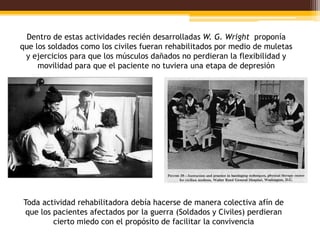 Dentro de estas actividades recién desarrolladas W. G. Wright proponía
que los soldados como los civiles fueran rehabilitados por medio de muletas
 y ejercicios para que los músculos dañados no perdieran la flexibilidad y
     movilidad para que el paciente no tuviera una etapa de depresión




Toda actividad rehabilitadora debía hacerse de manera colectiva afín de
 que los pacientes afectados por la guerra (Soldados y Civiles) perdieran
         cierto miedo con el propósito de facilitar la convivencia
 