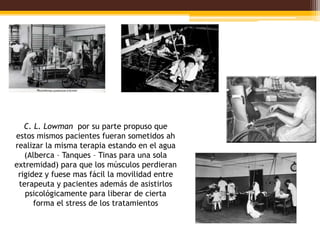 C. L. Lowman por su parte propuso que
estos mismos pacientes fueran sometidos ah
realizar la misma terapia estando en el agua
   (Alberca – Tanques – Tinas para una sola
extremidad) para que los músculos perdieran
 rigidez y fuese mas fácil la movilidad entre
 terapeuta y pacientes además de asistirlos
   psicológicamente para liberar de cierta
      forma el stress de los tratamientos
 