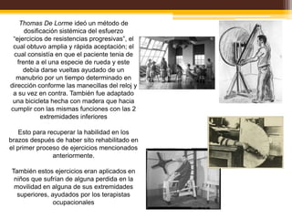 Thomas De Lorme ideó un método de
      dosificación sistémica del esfuerzo
 “ejercicios de resistencias progresivas”, el
 cual obtuvo amplia y rápida aceptación; el
 cual consistía en que el paciente tenia de
   frente a el una especie de rueda y este
     debía darse vueltas ayudado de un
  manubrio por un tiempo determinado en
dirección conforme las manecillas del reloj y
 a su vez en contra. También fue adaptado
 una bicicleta hecha con madera que hacia
cumplir con las mismas funciones con las 2
            extremidades inferiores

    Esto para recuperar la habilidad en los
brazos después de haber sito rehabilitado en
el primer proceso de ejercicios mencionados
                anteriormente.

También estos ejercicios eran aplicados en
 niños que sufrían de alguna perdida en la
 movilidad en alguna de sus extremidades
  superiores, ayudados por los terapistas
               ocupacionales
 