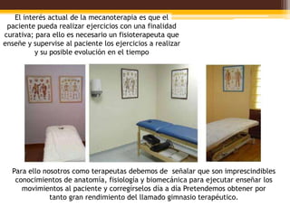 El interés actual de la mecanoterapia es que el
 paciente pueda realizar ejercicios con una finalidad
curativa; para ello es necesario un fisioterapeuta que
enseñe y supervise al paciente los ejercicios a realizar
          y su posible evolución en el tiempo




  Para ello nosotros como terapeutas debemos de señalar que son imprescindibles
   conocimientos de anatomía, fisiología y biomecánica para ejecutar enseñar los
     movimientos al paciente y corregírselos día a día Pretendemos obtener por
              tanto gran rendimiento del llamado gimnasio terapéutico.
 