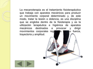 La mecanoterapia es el tratamiento fisioterapéutico
que trabaja con aparatos mecánicos para producir
un movimiento corporal determinado y, de este
modo, tratar la lesión o dolencia, es una disciplina
que se engloba dentro de la fisioterapia y es la
utilización terapéutica e higiénica de aparatos
mecánicos destinados a provocar y dirigir
movimientos corporales regulados en su fuerza,
trayectoria y amplitud.
 