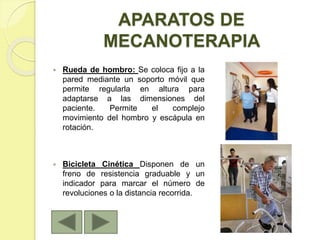 APARATOS DE
MECANOTERAPIA
 Rueda de hombro: Se coloca fijo a la
pared mediante un soporto móvil que
permite regularla en altura para
adaptarse a las dimensiones del
paciente. Permite el complejo
movimiento del hombro y escápula en
rotación.
 Bicicleta Cinética Disponen de un
freno de resistencia graduable y un
indicador para marcar el número de
revoluciones o la distancia recorrida.
 
