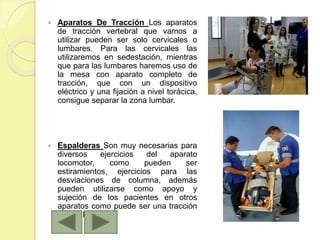  Aparatos De Tracción Los aparatos
de tracción vertebral que vamos a
utilizar pueden ser solo cervicales o
lumbares. Para las cervicales las
utilizaremos en sedestación, mientras
que para las lumbares haremos uso de
la mesa con aparato completo de
tracción, que con un dispositivo
eléctrico y una fijación a nivel torácica,
consigue separar la zona lumbar.
 Espalderas Son muy necesarias para
diversos ejercicios del aparato
locomotor, como pueden ser
estiramientos, ejercicios para las
desviaciones de columna, además
pueden utilizarse como apoyo y
sujeción de los pacientes en otros
aparatos como puede ser una tracción
cervical.
 