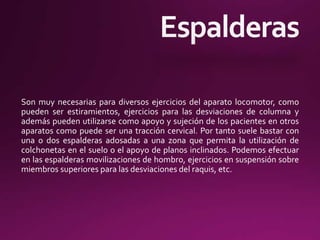 Son muy necesarias para diversos ejercicios del aparato locomotor, como
pueden ser estiramientos, ejercicios para las desviaciones de columna y
además pueden utilizarse como apoyo y sujeción de los pacientes en otros
aparatos como puede ser una tracción cervical. Por tanto suele bastar con
una o dos espalderas adosadas a una zona que permita la utilización de
colchonetas en el suelo o el apoyo de planos inclinados. Podemos efectuar
en las espalderas movilizaciones de hombro, ejercicios en suspensión sobre
miembros superiores para las desviaciones del raquis, etc.
 