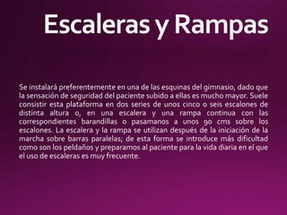Se instalará preferentemente en una de las esquinas del gimnasio, dado que
la sensación de seguridad del paciente subido a ellas es mucho mayor. Suele
consistir esta plataforma en dos series de unos cinco o seis escalones de
distinta altura o, en una escalera y una rampa continua con las
correspondientes barandillas o pasamanos a unos 90 cms sobre los
escalones. La escalera y la rampa se utilizan después de la iniciación de la
marcha sobre barras paralelas; de esta forma se introduce más dificultad
como son los peldaños y preparamos al paciente para la vida diaria en el que
el uso de escaleras es muy frecuente.
 