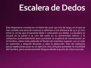 Este dispositivo consiste en un listón de unos 130 cms de largo, en el que se
han cortado una serie de muescas o salientes a una distancia de 25 a 40 mm
entre sí, en los que el paciente debe ir colocando sus dedos. La escalera se
situará en la pared a 75 cms del suelo en su extremidad inferior y lo
utilizamos primordialmente para aumentar la amplitud de movimientos en
el hombro, sobre todo pidiendo la flexión de miembro superior con el codo
en extensión y después llevando a cabo la abducción. Han de realizarse
pocas repeticiones pues es un ejercicio muy útil para aumentar la movilidad
del hombro, pero excesivamente fatigoso desde el punto de vista muscular.
 