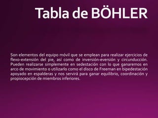 Son elementos del equipo móvil que se emplean para realizar ejercicios de
flexo-extensión del pie, así como de inversión-eversión y circunducción.
Pueden realizarse simplemente en sedestación con lo que ganaremos en
arco de movimiento o utilizarlo como el disco de Freeman en bipedestación
apoyado en espalderas y nos servirá para ganar equilibrio, coordinación y
propiocepción de miembros inferiores.
 