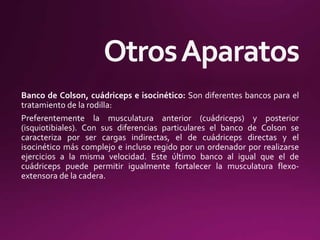 Banco de Colson, cuádriceps e isocinético: Son diferentes bancos para el
tratamiento de la rodilla:
Preferentemente la musculatura anterior (cuádriceps) y posterior
(isquiotibiales). Con sus diferencias particulares el banco de Colson se
caracteriza por ser cargas indirectas, el de cuádriceps directas y el
isocinético más complejo e incluso regido por un ordenador por realizarse
ejercicios a la misma velocidad. Este último banco al igual que el de
cuádriceps puede permitir igualmente fortalecer la musculatura flexo-
extensora de la cadera.
 