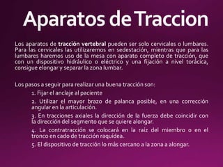 Los aparatos de tracción vertebral pueden ser solo cervicales o lumbares.
Para las cervicales las utilizaremos en sedestación, mientras que para las
lumbares haremos uso de la mesa con aparato completo de tracción, que
con un dispositivo hidráulico o eléctrico y una fijación a nivel torácica,
consigue elongar y separar la zona lumbar.
Los pasos a seguir para realizar una buena tracción son:
1. Fijar el anclaje al paciente
2. Utilizar el mayor brazo de palanca posible, en una corrección
angular en la articulación.
3. En tracciones axiales la dirección de la fuerza debe coincidir con
la dirección del segmento que se quiere alongar.
4. La contratracción se colocará en la raíz del miembro o en el
tronco en cado de tracción raquídea.
5. El dispositivo de tracción lo más cercano a la zona a alongar.
 