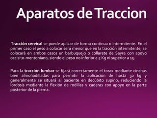 Tracción cervical se puede aplicar de forma continua o intermitente. En el
primer caso el peso a colocar será menor que en la tracción intermitente; se
colocará en ambos casos un barbuquejo o collarete de Sayre con apoyo
occisito-mentoniano, siendo el peso no inferior a 5 Kg ni superior a 15.
Para la tracción lumbar se fijará correctamente el torax mediante cinchas
bien almohadilladas para permitir la aplicación de hasta 50 kg y
generalmente se situará al paciente en decúbito supino, reduciendo la
lordosis mediante la flexión de rodillas y caderas con apoyo en la parte
posterior de la pierna.
 
