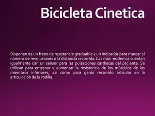 Disponen de un freno de resistencia graduable y un indicador para marcar el
número de revoluciones o la distancia recorrida. Las más modernas cuentan
igualmente con un sensor para las pulsaciones cardíacas del paciente. Se
utilizan para entrenar y aumentar la resistencia de los músculos de los
miembros inferiores, así como para ganar recorrido articular en la
articulación de la rodilla.
 