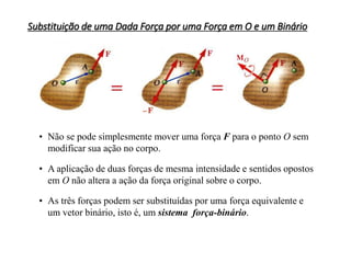 Substituição de uma Dada Força por uma Força em O e um Binário
• Não se pode simplesmente mover uma força F para o ponto O sem
modificar sua ação no corpo.
• A aplicação de duas forças de mesma intensidade e sentidos opostos
em O não altera a ação da força original sobre o corpo.
• As três forças podem ser substituídas por uma força equivalente e
um vetor binário, isto é, um sistema força-binário.
 