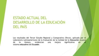 ESTADO ACTUAL DEL
DESARROLLO DE LA EDUCACIÓN
DEL PAÍS
Los resultados del Tercer Estudio Regional y Comparativo (Terce), aplicado por el
Laboratorio Latinoamericano de la Evaluación de la Calidad de la Educación (LLece)
de la Unesco, evidencian una mejora significativa en el
sistema educativo del Ecuador.
 