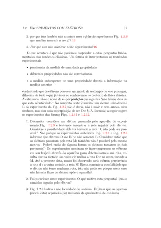 1.2. EXPERIMENTOS COM ELÉTRONS 19
3. por que isto também não acontece com o feixe do experimento Fig. 1.2.9
que contém somente a cor B? 16
4. Por que isto não acontece neste experimento?16
O que acontece é que não podemos responder a estas perguntas funda-
mentados nos conceitos clássicos. Um forma de interpretamos os resultados
experimentais
• persitencia da medida de uma dada propriedade
• diferentes propriedades não são correlacionas
• a medida subsequente de uma propriedade destrói a informação da
medida anterior
é admitindo que os elétrons possuem um modo de se comportar e se propagar,
diferente de tudo o que já vimos ou conhecemos no contexto da física clássica.
A este modo dá-se o nome de superposição que significa "não temos idéia do
que está acontecendo"! No contexto deste conceito, um elétron inicialmente
B no experimento da Fig. 1.2.7 não é duro, não é mole e nem ambos, nem
nenhum, mas sim uma superposição de ser D e M A discussão a seguir sugere
os experimentos das figuras Figs. 1.2.11 e 1.2.12.
1. Discussão: considere um elétron passando pelo aparelho do experi-
mento Fig. 1.2.9 e tentemos encontrar a rota seguida pelo elétron.
Considere a possibilidade dele ter tomado a rota D, isto pode ser pos-
sível? Não porque os experimentos anteriores Fig. 1.2.1 e Fig. 1.2.5
informar que elétrons D são BP e não somente B. Considere então que
os elétrons passaram pela rota M; também não é possível pelo mesmo
motivo. Poderá então de alguma forma os elétrons tomarem os dois
percursos? Os experimentos mostram se interrompermos os elétrons
em seu trajeto através do aparelho para determinarmos sua rota, re-
sulta que na metade das vezes ele utiliza a rota D e na outra metade a
M. Até a presente data, nunca foi observado meio elétron percorrendo
a rota d e a outra metade, a rota M! Resta somente a possibilidade que
o elétron não tome nenhuma rota, isto não pode ser porque neste caso
não haveria fluxo de elétron após o aparelho!
2. Fatos curiosos neste experimento: O que motiva esta pergunta? qual o
caminho seguido pelo elétron?
3. Fig. 1.2.9 Indica a não localidade do sistema. Explicar que os espelhos
podem estar separados por milhares de quilômetros de distância
 