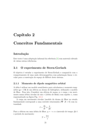 Capítulo 2
Conceitos Fundamentais
Introdução
Este texto é uma adaptação informal da referência [6] com material coletado
de várias outras referências.
2.1 O experimento de Stern-Gerlach
O objetivo é estudar o experimento de Stern-Gerlack e compará-lo com o
comportamento de uma onda eletromagnética com polarização linear e cir-
cular para a construção do espaço de Hilbert deste sistema.
2.1.1 Momento de dipolo magnético orbital
A idéia é utilizar um modelo semiclássico para calcularmos o momento mag-
nético μ = IA de um elétron no átomo de hidrogêneo, utilizando o modelo
de Bhor. Para isto, Considere um elétron de massa m e carga e em movi-
mento numa órbita circular de raio r (órbita de Bohr) com rapidez v, como
esquematizado na figura Fig. 2.1.1
A carga em movimento circular (modelo do átomo de Bhor no estado
fundamental) corresponde a uma corrente estacionária ( ∙ J = 0) com in-
tensidade
I =
dq
dt
≡
q
Δt
.
Para o elétron em uma órbita de Bhor, q = −e e o intervalo de tempo Δt é
o período do movimento
T =
2πr
v
21
 