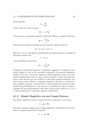 2.1. O EXPERIMENTO DE STERN-GERLACH 23
sendo portanto
I =
qv
2πr
.
Sendo a área da órbita circular
A = − πr2
k
obtem-se para o momento magnético órbital do elétron, a seguinte expressão
μ = −
qvr
2
k.
Entretanto este elétron também possui momento angular dado por
L = r × p = mer × v.
Dado que o vetor velocidade é perpendicular ao deslocamento r o módulo do
momento angular será
L = merv,
o que possibilita escrevermos
μ = −
q
2me
L.
Resumindo, foi possível expressar o momento magnético em função do mo-
mento angular, o que se faz necessário renomeá-lo de momento magnético
órbital! Note que o momento magnético órbital depende somente de cons-
tanstes fundamentais como a carga e massa do elétron. Existe uma diferença
entre o valor previsto por este modelo e o observado experimentalmente, pri-
meiro porque para o elétron o momento magnético obsevado é o intrínsico e
não o angular, segundo: o valor previsot é aproximadamente metade do valor
medido experimentalmente o que motivou a intrudução de uma contante g
chamada de razão giromagnética cujo valor correto (para o elétron g ∼ 2) só
é obtido utilizando-se a mecânica quântica relativística.
2.1.2 Dipolo Magnético em um Campo Externo
Um dipolo magnético em um campos externo é submetido a um torque
τ = μl × B,
que tende a alinhar o dipolo com o campo magnético. Associado a este torque
existe a energia potencial de orientação
U = −μl ∙ B.
 