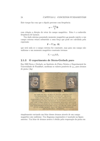 24 CAPÍTULO 2. CONCEITOS FUNDAMENTAIS
Este torque faz com que o dipolo precesse com frequência
ω =
μlgl
B
com relação a direção do vetor do campo magnético. Esta é a conhecida
frequência de Larmor.
Um dado sistema possuindo momento magnético μ quando sujeito a um
campo externo estará submetido a uma força que pode ser calculada pela
expressão
F = (μl ∙ B)
que será nula se o campo externo for constante, mas para um campo não
uniforme e um momento magnético constante teremos
Fi = μlj∂iBj.
2.1.3 O experimento de Stern-Gerlach puro
Em 1922 Stern e Gerlach, no Instituto de Física Teórica e Experimental da
Universidade de Frankfurt, mediram os valores possíveis de μsz para átomos
de prata (Ag)
simplesmente enviando um feixe desses átomos através de um campo
magnético não uniforme. Um diagrama esquemático é mostado na figura
anterior. Um feixe de átomos neutro é obtido pela evaporação da prata em
 