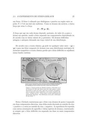 2.1. O EXPERIMENTO DE STERN-GERLACH 25
um forno. O feixe é colimado por diafrágmas e penetra na região entre os
polos N e S de um imã não uniforme. Como os átomos são neutros, a única
força que atua é a força
F = (μ ∙ B) .
A força que age em cada átomo depende, portanto, do valor de μ para o
átomo em questão, sendo o feixe separado em componenetes dependendo ou
de acordo com os vários valores de μ presentes. Os átomos defletidos
atingem o anteparo deixando um traço visível de sua distribuição.
De acordo com a teoria clássica, μ pode ter qualquer valor entre −|μ| e
|μ| e para um feixe composto de átomos com uma distribuição isotrópica de
momento magnético a teoria clássica prediz que o feixe defletido se espalhará
numa banda contínua
Stern e Gerlach constataram que o feixe com átomos de prata é separado
em duas componentes discretas, uma delas sendo desviada no sentido do eixo
z positivo e a outra no sentido do eixo z negativo. A experiência foi repetida
com outras orientações do aparelho e várias espécies de átomos, constatando-
se sempre que o feixe defletido era separado em duas ou mais componentes
discretas.
 