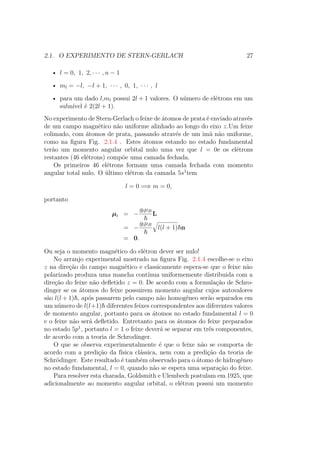 2.1. O EXPERIMENTO DE STERN-GERLACH 27
• l = 0, 1, 2, ∙ ∙ ∙ , n − 1
• ml = −l, −l + 1, ∙ ∙ ∙ , 0, 1, ∙ ∙ ∙ , l
• para um dado l,ml possui 2l + 1 valores. O número de elétrons em um
subnível é 2(2l + 1).
No experimento de Stern-Gerlach o feixe de átomos de prata é enviado através
de um campo magnético não uniforme alinhado ao longo do eixo z.Um feixe
colimado, com átomos de prata, passando através de um imã não uniforme,
como na figura Fig. 2.1.4 . Estes átomos estando no estado fundamental
terão um momento angular orbital nulo uma vez que l = 0e os elétrons
restantes (46 elétrons) compõe uma camada fechada.
Os primeiros 46 elétrons formam uma camada fechada com momento
angular total nulo. O último elétron da camada 5s1
tem
l = 0 =⇒ m = 0,
portanto
μl = −
glμB
L
= −
glμB
l(l + 1) n
= 0.
Ou seja o momento magnético do elétron dever ser nulo!
No arranjo experimental mostrado na figura Fig. 2.1.4 escolhe-se o eixo
z na direção do campo magnético e classicamente espera-se que o feixe não
polarizado produza uma mancha contínua uniformemente distribuida com a
direção do feixe não defletido z = 0. De acordo com a formulação de Schro-
dinger se os átomos do feixe possuirem momento angular cujos autovalores
são l(l + 1) , após passarem pelo campo não homogêneo serão separados em
um número de l(l+1) diferentes feixes correspondentes aos diferentes valores
de momento angular, portanto para os átomos no estado fundamental l = 0
e o feixe não será defletido. Entretanto para os átomos do feixe preparados
no estado 5p1
, portanto l = 1 o feixe deverá se separar em três componentes,
de acordo com a teoria de Schrodinger.
O que se observa experimentalmente é que o feixe não se comporta de
acordo com a predição da física clássica, nem com a predição da teoria de
Schrödinger. Este resultado é também observado para o átomo de hidrogêneo
no estado fundamental, l = 0, quando não se espera uma separação do feixe.
Para resolver esta charada, Goldsmith e Ulembech postulam em 1925, que
adicionalmente ao momento angular orbital, o elétron possui um momento
 
