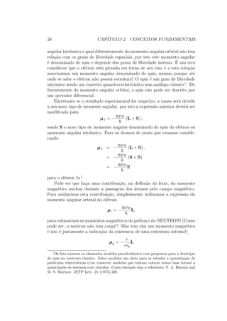 28 CAPÍTULO 2. CONCEITOS FUNDAMENTAIS
angular intrínsico o qual diferentemente do momento angular orbital não tem
relação com os graus de liberdade espaciais, por isto este momento angular
é denominado de spin e depende dos graus de liberdade interno. É um erro
considerar que o elétron está girando em torno de seu eixo e a esta rotação
associarmos um momento angular denominado de spin, mesmo porque até
onde se sabe o elétron não possui estrutura! O spin é um grau de liberdade
intrinsico sendo um conceito quantico-relativístico sem análogo clássico1
. Di-
ferentemente do momento angular orbital, o spin não pode ser descrito por
um operador diferencial.
Entretanto se o resultado experimental for negativo, a causa será devido
a um novo tipo de momento angular, por isto a expressão anterior deverá ser
modificada para
μJ = −
glμB
(L + S) ,
sendo S o novo tipo de momento angular denominado de spin do elétron ou
momento angular intrínsico. Para os átomos de prata que estamos conside-
rando
μJ = −
glμB
(L + S) ,
= −
glμB
(0 + S)
= −
glμB
S
para o elétron 5s1
.
Pode ser que haja uma contribuição, na deflexão do feixe, do momento
magnético nuclear durante a passagens dos átomos pelo campo magnético.
Para avaliarmos esta contribuição, simplesmente utilizamos a expressão do
momento angular orbital do elétron
μl = −
glμB
L,
para estimarmos os momentos magnéticos do próton e do NEUTRON! (Como
pode ser, o neutron não tem carga!? Mas tem sim um momento magnético
e isto é justamente a indicação da existencia de uma extrutura interna!)
μp = −
e
mp
L
1
De fato existem os chamados modelos pseudoclássico com propostas para a descrição
do spin no contexto clássico. Estes modelos são úteis para se estudar a quantização de
partículas relativísticas e/ou construir modelos que tentam colocar numa base formal a
quantização de sistemas com vínculos. Como exemplo veja a referência: F. A. Berezin and
M. S. Marinov, JETP Lett. 21 (1975) 320
 