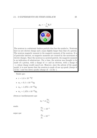 2.1. O EXPERIMENTO DE STERN-GERLACH 29
μn = −
e
mn
L.!!
The neutron is a subatomic hadron particle that has the symbol n. Neutrons
have no net electric charge and a mass slightly larger than that of a proton.
The neutron magnetic moment is the magnetic moment of the neutron. It is
of particular interest, as magnetic moments are created by the movement of
electric charges. Since the neutron is a neutral particle, the magnetic moment
is an indication of substructure. For a time, the neutron was thought to be
made of a proton, with a charge of +e and an electron, with a charge of
−e, whose charge would cancel out. However, since the advent of the quark
model, it is now known that the neutron is made of one up quark (charge of
(2/3)e ) and two down quarks (charge of −(1/3)e ).
Sendo que:
• e ∼ 1, 6 × 10−19
C
• me ∼ 9, 1 × 10−31
kg
• mp ∼ 1, 672 × 10−27
kg
• mn ∼ 1, 674 × 10−27
kg,
obtem-se imediatamente que
μp = μe
me
mp
,
sendo
me
mp
∼ 10−4
segue que
μp
μe
∼ 10−4
 