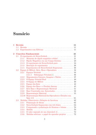 Sumário
1 Revisão 11
1.1 Revisão . . . . . . . . . . . . . . . . . . . . . . . . . . . . . . 11
1.2 Experimentos com Elétrons . . . . . . . . . . . . . . . . . . . 11
2 Conceitos Fundamentais 21
2.1 O experimento de Stern-Gerlach . . . . . . . . . . . . . . . . . 21
2.1.1 Momento de dipolo magnético orbital . . . . . . . . . . 21
2.1.2 Dipolo Magnético em um Campo Externo . . . . . . . 23
2.1.3 O experimento de Stern-Gerlach puro . . . . . . . . . . 24
2.1.4 Descrição do experimento . . . . . . . . . . . . . . . . 26
2.1.5 Experimentos de Stern-Gerlach Sequenciais . . . . . . . 30
2.2 Espaço de Hilbert, Kets, Bras e Operadores . . . . . . . . . . 34
2.2.1 Espaços Vetoriais . . . . . . . . . . . . . . . . . . . . . 34
2.2.1.1 Subespaços Vetoriais[1] . . . . . . . . . . . . . 36
2.2.2 Mapeamentos Lineares, Imagens e Núcleo . . . . . . . 37
2.2.3 O Espaço Vetorial Dual . . . . . . . . . . . . . . . . . 38
2.2.4 O Espaço de Hilbert . . . . . . . . . . . . . . . . . . . 39
2.2.5 Espaço dos Kets . . . . . . . . . . . . . . . . . . . . . 42
2.2.6 Espaço dos Bras e o Produto Interno . . . . . . . . . . 45
2.2.7 Kets Base e Representação Matricial . . . . . . . . . . 51
2.2.8 Base Construida com Autoestados . . . . . . . . . . . . 52
2.2.9 Representação Matricial. . . . . . . . . . . . . . . . . . 55
2.2.10 Representação Matricial dos Operadores e Estados com
Spin 1/2. . . . . . . . . . . . . . . . . . . . . . . . . . 61
2.3 Medidas, Observáveis e Relações de Incerteza . . . . . . . . . 62
2.3.1 Polarização de fótons . . . . . . . . . . . . . . . . . . . 62
2.3.2 Stern-Gerlach Sequenciais com três feixes. . . . . . . . 64
2.3.3 Comparando a polarização de férmions e bósons . . . . 70
2.3.4 Medida . . . . . . . . . . . . . . . . . . . . . . . . . . 70
2.3.5 O valor esperado de um observável A. . . . . . . . . . . 72
2.3.6 Medidas seletivas: o papel do operador projetor . . . . 72
3
 