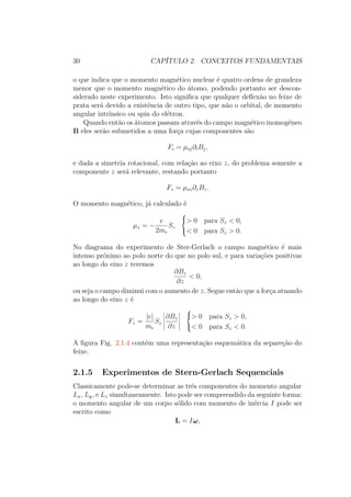 30 CAPÍTULO 2. CONCEITOS FUNDAMENTAIS
o que indica que o momento magnético nuclear é quatro ordens de grandeza
menor que o momento magnético do átomo, podendo portanto ser descon-
siderado neste experimento. Isto significa que qualquer deflexão no feixe de
prata será devido a existência de outro tipo, que não o orbital, de momento
angular intrínsico ou spin do elétron.
Quando então os átomos passam através do campo magnético inomogêneo
B eles serão submetidos a uma força cujas componentes são
Fi = μsj∂iBj,
e dada a simetria rotacional, com relação ao eixo z, do problema somente a
componente z será relevante, restando portanto
Fz = μsz∂zBz.
O momento magnético, já calculado é
μz = −
e
2me
Sz



> 0 para Sz < 0,
< 0 para Sz > 0.
No diagrama do experimento de Ster-Gerlach o campo magnético é mais
intenso próximo ao polo norte do que no polo sul, e para variações positivas
ao longo do eixo z teremos
∂Bz
∂z
< 0,
ou seja o campo diminui com o aumento de z. Segue então que a força atuando
ao longo do eixo z é
Fz =
|e|
me
Sz
∂Bz
∂z



> 0 para Sz > 0,
< 0 para Sz < 0.
A figura Fig. 2.1.4 contém uma representação esquemática da separeção do
feixe.
2.1.5 Experimentos de Stern-Gerlach Sequenciais
Classicamente pode-se determinar as três componentes do momento angular
Lx, Ly, e Lz simultaneamente. Isto pode ser compreendido da seguinte forma:
o momento angular de um corpo sólido com momento de inércia I pode ser
escrito como
L = Iω,
 