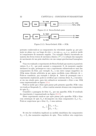 32 CAPÍTULO 2. CONCEITOS FUNDAMENTAIS
Figura 2.1.4: Stern-Gerlach puro
Figura 2.1.5: Stern-Gerlach SGˆz → SGˆx
portanto conhecendo-se as componentes da velocidade angular ω, por pro-
jeção no plano xy e ao longo do eixo z, ou seja ωx, ωy e ωz, pode-se medir
as componentes do momento angular. Um exemplo clássico encontrado na
maioria dos livros textos de mecânica clássica [7? ] é o solução das equações
de movimento de um peão simétrico em um campo gravitacional homogêneo
g.
Uma vez realizado o experimento de Stern-Gerlack que mostra os possíveis
valores Sz+e Sz− que pode assumir a componente Sz do momento angular
intrínseco ou spin, prossegue-se com o experimento submetendo-se uma das
componentes do feixe, por exemplo Sz+ a um outro campo magnético ou
SGn numa direção arbitrária n que agora escolhida como diferente de z.
Pode-se considerar, por exemplo a direção ˆx. Antes de prosseguir com o
experimento seqüencial, pode-se certificar que o sistema (feixe Sz+) encontra-
se em um estado puro, para isto submete-se novamente o feixe a um SGˆz
como esquematizado na figura 2.1.4.
Pode-se medir que o feixe após passar pelo primeiro aparelho SGˆz e uma
vez tendo-se bloqueado Sz− o feixe contém somente átomos com componentes
de spin Sz+.
Considere a passagem do feixe Sz+ por um aparelho SGˆx. O resultado
do experimento é esquematizado na figura (2.1.5).
Deste experimento mede-se que após passar pelo aparelho SGˆx o feixe
com orientação de spin Sz+é decomposto em duas componentes Sx+e Sx−.
Pode-se conjecturar que o feixe Sz+ é uma mistura
Sz+
?
=



Sz+ + Sx+,
Sz+ + Sx−.
Se esta for verdadeira implicará na medida simultânea das componentes
Sx+ e Sx−dos momentos angulares de spin. Para verificar esta conjectura
 