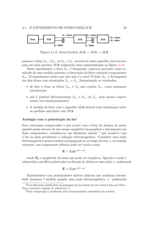 2.1. O EXPERIMENTO DE STERN-GERLACH 33
Figura 2.1.6: Stern-Gerlach SGˆz → SGˆx → SGˆz
passa-se o feixe Sz++Sx+ ou Sz++Sx− através de outro aparelho (um terceiro
para ser mais preciso) SGˆz seqüencial como esquematizado na figura 2.1.6
Neste experimento, o feixe Sx− é bloqueado, espera-se portanto como re-
sultado de uma medida somente a observação do feixe contendo componentes
Sz+. O experimento indica que este não é o caso! O feixe Sx+ é decomposto
em dois feixes com orientações Sz+ e Sz−.Sumarizando os resultados:
• de fato o feixe os feixes Sx+ e Sx−não contém Sz+ como pensamos
inicialmente.
• não é possível determinarmos Sz+ e Sx+ ou Sx− num mesmo experi-
mento (ou simultaneamente)
• A medida do feixe com o aparelho SGˆx destrói toda informação sobre
as medidas anteriores com SGˆz
Analogia com a polarização da luz2
Para tentarmos compreender o que ocorre com o feixe de átomos de prata
quando passa através de um campo magnético inomogêneo e decomposto em
duas componentes, considera-se um fenômeno similar 3
que acontece com
a luz ou mais geralmente a radiação eletromagnética. Considere uma onda
eletromagnética monocromática propagando-se ao longo do eixo z, no sentido
crescente, sua componente elétrica pode ser escrita como
E = E0 ˆueı(kz−ωt)
,
sendo E0 a amplitude da onda que pode ser complexa. Quando a onda é
submetida a um filtro polarizador na direção ˆx, obtém-se uma onda x−polarizada
E = E0ˆx ˆeı(kz−ωt).
Experimentos com polarizadores ópticos indicam que nenhuma intensi-
dade luminosa é medida quando uma onda eletromagnética x− polarizada
2
Uma discussão clarificadora da passagem da luz através de um cristal é feita por Dirac.
Veja o primeiro capitulo da referência [8]
3
Esta comparação é justificada pelo comportamento ondulatório da matéria
 