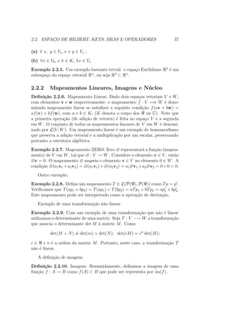 2.2. ESPAÇO DE HILBERT, KETS, BRAS E OPERADORES 37
(a) ∀ x, y ∈ Vs, x + y ∈ Vs ;
(b) ∀x ∈ V0, e k ∈ K, kx ∈ Vs
Exemplo 2.2.5. Um exemplo bastante trivial: o espaço Euclidiano R3
é um
subespaço do espaço vetorial Rn
, ou seja R3
⊂ Rn
.
2.2.2 Mapeamentos Lineares, Imagens e Núcleo
Definição 2.2.6. Mapeamento Linear: Dado dois espaços vetoriais V e W,
com elementos v e w respectivamente, o mapeamento f : V =⇒ W é deno-
minado mapeamento linear se satisfizer a seguinte condição f(av + bw) =
af(v) + bf(w), com a e b ∈ K; (K denota o corpo dos ou C). Note que
a primeira operação (de adição de vetores) é feita no espaço V e a segunda
em W. O conjunto de todos os mapeamentos lineares de V em W é denomi-
nado por L(V, W). Um mapeamento linear é um exemplo de homomorfismo
que preserva a adição vetorial e a multiplicação por um escalar, preservando
portanto a estrutura algébrica.
Exemplo 2.2.7. Mapeamento ZERO: Zero ∅ representará a função (mapea-
mento) de V em W, tal que ∅ : V → W. Considere o elemento v ∈ V , então
∅v = 0. O mapeamento ∅ mapeia o elemento v ∈ V no elemento 0 ∈ W. A
condição ∅(a1v1 +a2v2) = ∅(a1v1)+∅(a2v2) = a1∅v1 +a2∅v2 = 0+0 = 0.
Outro exemplo:
Exemplo 2.2.8. Defina um mapeamento T ∈ L(P( ), P( )) como Tp = p .
Verificamos que T(ap1 + bp2) = T(ap1) + T(bp2) = aTp1 + bTp2 = ap1 + bp2.
Este mapeamento pode ser interpretado como a operação de derivação.
Exemplo de uma transformação não linear.
Exemplo 2.2.9. Com um exemplo de uma transformação que não é linear
utilizamos o determinante de uma matriz: Seja T : V −→ W a transformação
que associa o determinante det M à matriz M. Como
det(M + N) = det(m) + det(N); det(cM) = cn
det(M);
c ∈ e n é a ordem da matriz M. Portanto, neste caso, a transformação T
não é linear.
A definição de imagem:
Definição 2.2.10. Imagem: Resumidamente, definimos a imagem de uma
função f : A → B como f(A) ⊂ B que pode ser representa por im(f).
 