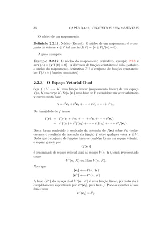 38 CAPÍTULO 2. CONCEITOS FUNDAMENTAIS
O núcleo de um mapeamento:
Definição 2.2.11. Núcleo (Kernel): O núcleo de um mapeamento é o con-
junto de vetores v ∈ V tal que kerf(V ) = {v ∈ V |f(v) = 0}.
Alguns exemplos:
Exemplo 2.2.12. O núcleo do mapeamento derivativo, exemplo 2.2.8 é
kerT(A) = {v|T(v) = 0}. A derivada de funções constantes é nula, portanto
o núcleo do mapeamento derivativo T é o conjunto de funções constantes:
ker T(A) = {funções constantes}
2.2.3 O Espaço Vetorial Dual
Seja f : V −→ K, uma função linear (mapeamento linear) de um espaço
V (n, K) no corpo K. Seja {ei} uma base de V e considere um vetor arbitrário
v escrito nesta base
v = v1
e1 + v2
e2 + ∙ ∙ ∙ + vi
ei + ∙ ∙ ∙ + vn
en.
Da linearidade de f temos
f(v) = f(v1
e1 + v2
e2 + ∙ ∙ ∙ + vi
ei + ∙ ∙ ∙ + vn
en)
= v1
f(e1) + v2
f(e2) + ∙ ∙ ∙ + vi
f(ei) + ∙ ∙ ∙ + vn
f(en).
Desta forma conhecido o resultado da operação de f(ei) sobre ∀ei conhe-
ceremos o resultado da operação da função f sobre qualquer vetor v ∈ V .
Dado que o conjunto de funções lineares também forma um espaço vetorial,
o espaço gerado por
{f(ei)}
é denominado de espaço vetorial dual ao espaço V (n, K), sendo representado
como
V ∗
(n, K) ou Hom V (n, K).
Note que
{ei} ←→V (n, K)
{ei∗
} ←→V ∗
(n, K)
A base {ei∗
} do espaço dual V ∗
(n, K) é uma função linear, portanto ela é
completamente especificada por ei∗
(ej), para todo j. Pode-se escolher a base
dual como
e∗i
(ej) = δi
j.
 