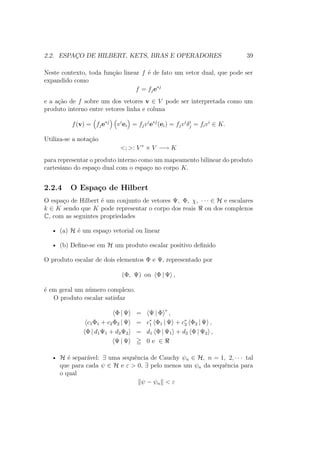 2.2. ESPAÇO DE HILBERT, KETS, BRAS E OPERADORES 39
Neste contexto, toda função linear f é de fato um vetor dual, que pode ser
expandido como
f = fje∗j
e a ação de f sobre um dos vetores v ∈ V pode ser interpretada como um
produto interno entre vetores linha e coluna
f(v) = fje∗j
vi
ei = fjvi
e∗j
(ei) = fjvi
δi
j = fivi
∈ K.
Utiliza-se a notação
<; >: V ∗
× V −→ K
para representar o produto interno como um mapeamento bilinear do produto
cartesiano do espaço dual com o espaço no corpo K.
2.2.4 O Espaço de Hilbert
O espaço de Hilbert é um conjunto de vetores Ψ, Φ, χ, ∙ ∙ ∙ ∈ H e escalares
k ∈ K sendo que K pode representar o corpo dos reais ou dos complexos
C, com as seguintes propriedades
• (a) H é um espaço vetorial ou linear
• (b) Define-se em H um produto escalar positivo definido
O produto escalar de dois elementos Φ e Ψ, representado por
(Φ, Ψ) ou Φ | Ψ ,
é em geral um número complexo.
O produto escalar satisfaz
Φ | Ψ = Ψ | Φ ∗
,
c1Φ1 + c2Φ2 | Ψ = c∗
1 Φ1 | Ψ + c∗
2 Φ2 | Ψ ,
Φ | d1Ψ1 + d2Ψ2 = d1 Φ | Ψ1 + d2 Φ | Ψ2 ,
Ψ | Ψ 0 e ∈
• H é separável: ∃ uma sequência de Cauchy ψn ∈ H, n = 1, 2, ∙ ∙ ∙ tal
que para cada ψ ∈ H e ε > 0, ∃ pelo menos um ψn da sequência para
o qual
ψ − ψn < ε
 