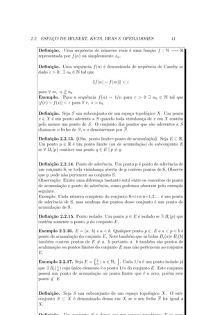2.2. ESPAÇO DE HILBERT, KETS, BRAS E OPERADORES 41
Definição. Uma sequência de números reais é uma função f : N −→ R
representada por f(n) ou simplesmente xn.
Definição. Uma sequência f(n) é denominada de sequência de Cauchy se
dado ε > 0, ∃ n0 ∈ N tal que
f(n) − f(m) < ε
para ∀ m, n n0
Exemplo. Para a sequência f(n) = 1/n para ε > 0 ∃ n0 ∈ N tal que
|f(r) − f(s)| < ε para ∀ r, s > n0.
Definição. Seja S um subconjunto de um espaço topológico X. Um ponto
x ∈ X é um ponto aderente a S quando toda vizinhança de x em X contém
pelo menos um ponto de S. O conjunto dos pontos que são aderentes a S
chama-se o fecho de S, e o denotaremos por S.
Definição 2.2.13. {Obs. ponto limite=ponto de acumulação}. Seja E ⊂ R.
Um ponto p ∈ R é um ponto limite (ou de acumulação) do subconjunto E
se ∀ Bε(p) contiver um ponto q ∈ E | p = q.
Definição 2.2.14. Ponto de aderência. Um ponto p é ponto de aderência de
um conjunto S, se toda vizinhança aberta de p contém pontos de S. Observe
que p pode não pertencer ao conjunto S.
Observação: Existe uma diferença bastante sutil entre os conceitos de ponto
de acumulação e ponto de aderência, como podemos observar pelo exemplo
seguinte.
Exemplo: Cada número complexo do conjunto S=i+n:n=1,2,... é um ponto
de aderência de S, mas nenhum dos pontos desse conjunto é um ponto de
acumulação de S.
Definição 2.2.15. Ponto isolado. Um ponto p ∈ E é isolado se ∃ Bε(p) que
contém somente o ponto p do conjunto E.
Exemplo 2.2.16. E = (a, b) e a < b. Qualquer ponto p ∈ E e a < p < b é
ponto de acumulação do conjunto E. Note também que as bolas Bε(a)e Bε(b)
também contem pontos de E = a, b portanto a, b também são pontos de
aculumação ou pontos limites do conjunto E mas não pertencem ao conjunto
E.
Exemplo 2.2.17. Seja E = 1
n
| n ∈ N∗ . Cada 1/n é um ponto isolado já
que ∃ Bε(1
n
) cujo único elemento é o ponto 1/n do conjunto E. Este conjunto
possui um ponto de acumulação ou ponto limite que é o zero, porém este
ponto /∈ E
Definição. Seja S um subconjunto de um espaço topológico X. O sub-
conjunto S ⊂ X é denominado denso em X se o seu fecho S for igual a
X.
 