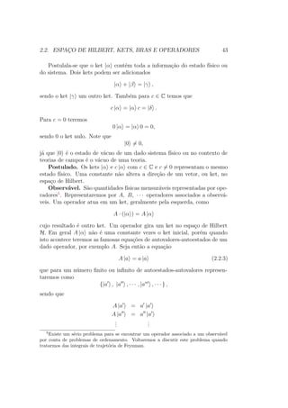 2.2. ESPAÇO DE HILBERT, KETS, BRAS E OPERADORES 43
Postulala-se que o ket |α contém toda a informação do estado físico ou
do sistema. Dois kets podem ser adicionados
|α + |β = |γ ,
sendo o ket |γ um outro ket. Também para c ∈ C temos que
c |α = |α c = |δ .
Para c = 0 teremos
0 |α = |α 0 = 0,
sendo 0 o ket nulo. Note que
|0 = 0,
já que |0 é o estado de vácuo de um dado sistema físico ou no contexto de
teorias de campos é o vácuo de uma teoria.
Postulado. Os kets |α e c |α com c ∈ C e c = 0 representam o mesmo
estado físico. Uma constante não altera a direção de um vetor, ou ket, no
espaço de Hilbert.
Observável. São quantidades físicas mensuráveis representadas por ope-
radores5
. Representaremos por A, B, ∙ ∙ ∙ operadores associados a observá-
veis. Um operador atua em um ket, geralmente pela esquerda, como
A ∙ (|α ) = A |α
cujo resultado é outro ket. Um operador gira um ket no espaço de Hilbert
H. Em geral A |α não é uma constante vezes o ket inicial, porém quando
isto acontece teremos as famosas equações de autovalores-autoestados de um
dado operador, por exemplo A. Seja então a equação
A |a = a |a (2.2.3)
que para um número finito ou infinito de autoestados-autovalores represen-
taremos como
{|a , |a , ∙ ∙ ∙ , |an
, ∙ ∙ ∙ } ,
sendo que
A |a = a |a
A |a = a |a
...
...
5
Existe um sério problema para se encontrar um operador associado a um observável
por conta de problemas de ordenamento. Voltaremos a discutir este problema quando
tratarmos das integrais de trajetória de Feynman.
 