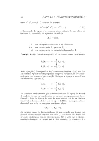 44 CAPÍTULO 2. CONCEITOS FUNDAMENTAIS
sendo a , a , ∙ ∙ ∙ ∈ C. O conjunto de números
{a } ≡ {a , a , ∙ ∙ ∙ , an
, ∙ ∙ ∙ } (2.2.4)
é denominado de espéctro do operador A ou conjunto de autovalores do
operador A. Resumindo, na equação a autovalores
A |a = a |a ,



A ↔ é um operador associado a um observável,
a ↔ é um autovalor do operador A,
|a ↔ é um autovetor ou autoestado do operador A.
Exemplo 2.2.19. Considere o operador Sz e seus autoestados e autovalores:
Sz |Sz; + = +
2
|Sz; + ,
Sz |Sz; − = −
2
|Sz; −
Nesta equação Sz é um operador, ± /2 os seus autovalores e |Sz; ± seus dois
autoestados. Apesar da notação parecer um pouco carregada, ela será neces-
sária para que possamos, por exemplo, distinguir a equação a autovalores-
autoestados do operador Sx
Sx |Sx; + = +
2
|Sx; + ,
Sx |Sx; − = −
2
|Sx; −
Foi observado anteriormente que a dimensionalidade do espaço de Hilbert
depende do sistema em consideração, por exemplo no experimento de Stern-
Gerlach o feixe de átomos de prata foi separado em dois feixes distintos
fornecendo a dimensionalidade dois do espaço de Hilbert correspondente aos
dois estados de spins para os quais associou-se a base
{|Sz; + , |Sz; − } .
Já, para um espaço de dimensionalidade N, por exemplo para átomos com
grandes valores de spin, digamos com spin 7/2, obteremos oito feixes com
projeções distintas de spin no experimento de SG, e neste caso a dimensi-
onalidade do espaço de Hilbert será 8. Se a dimensão do espaço for N o
 