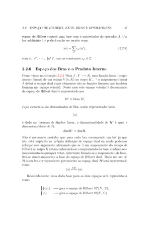 2.2. ESPAÇO DE HILBERT, KETS, BRAS E OPERADORES 45
espaço de Hilbert conterá uma base com n autoestados do operador A. Um
ket arbitrário |α poderá então ser escrito como
|α =
a
ca |a , (2.2.5)
com a , a , ∙ ∙ ∙ , {an
} , com as constantes ca ∈ C.
2.2.6 Espaço dos Bras e o Produto Interno
Como vimos na subseção 2.2.3 “Seja f : V −→ K, uma função linear (mape-
amento linear) de um espaço V (n, K) no corpo K... “ o mapeamento linear
f defini o espaço dual cujos elementos são as funções lineares que também
formam um espaço vetorial. Neste caso este espaço vetorial é denominado
de espaço de Hilbert dual e representado por
H∗
≡ Hom H,
cujos elementos são denominados de Bra, sendo representado como
α|
e dado um teorema de álgebra linear, a dimensionalidade de H∗
é igual a
dimensionalidade de H:
dimH∗
= dimH.
Não é necessario postular que para cada bra corresponde um ket já que
isto está implicito na própria definição de espaço dual ou ainda podemos
reforçar este argumento afirmando que se ∃ um mapeamento do espaço de
Hilbert no corpo K então conhecendo-se o mepeamento da base, conhece-se o
mapeamento de qualquer vetor, entretanto fixando-se o mapeamento da base,
fixa-se simultaneamente a base do espaço de Hilbert dual. Dado um ket de
H o seu bra correspondente pertencente ao espaço dual H∗
será representado
como
|α
CD
←→ α| .
Resumidamente, uma dada base para os dois espaços será representada
como



{ α|} −→ gera o espaço de Hilbert H∗
(N, C),
|α −→ gera o espaço de Hilbert H(N, C)
 