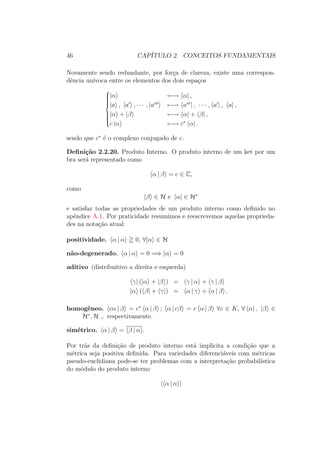 46 CAPÍTULO 2. CONCEITOS FUNDAMENTAIS
Novamente sendo redundante, por força de clareza, existe uma correspon-
dência unívoca entre os elementos dos dois espaços



|α ←→ α| ,
|a , |a , ∙ ∙ ∙ , |an
←→ an
| , ∙ ∙ ∙ , a | , a| ,
|α + |β ←→ α| + β| ,
c |α ←→ c∗
α| .
sendo que c∗
é o complexo conjugado de c.
Definição 2.2.20. Produto Interno. O produto interno de um ket por um
bra será representado como
α | β = c ∈ C,
como
|β ∈ H e α| ∈ H∗
e satisfaz todas as propriedades de um produto interno como definido no
apêndice A.1. Por praticidade resumimos e reescrevemos aquelas proprieda-
des na notação atual:
positividade. α | α 0, ∀|α ∈ H
não-degenerado. α | α = 0 =⇒ |α = 0
aditivo (distribuitivo a direita e esquerda)
γ| (|α + |β ) = γ | α + γ | β
|α ( β| + γ|) = α | γ + α | β .
homogêneo. cα | β = c∗
α | β ; α | cβ = c α | β ∀c ∈ K, ∀ α| , |β ∈
H∗
, H ,. respectivamente.
simétrico. α | β = β | α .
Por trás da definição de produto interno está implicita a condição que a
métrica seja positiva definida. Para variedades diferenciáveis com métricas
pseudo-euclidiana pode-se ter problemas com a interpretação probabilística
do módulo do produto interno
| α | α |
 