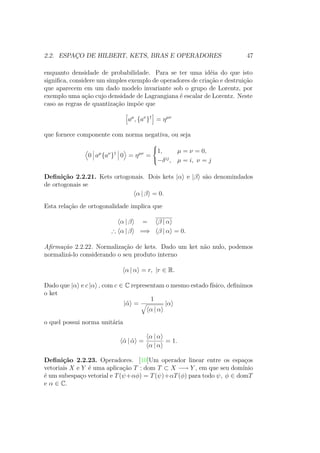 2.2. ESPAÇO DE HILBERT, KETS, BRAS E OPERADORES 47
enquanto densidade de probabilidade. Para se ter uma idéia do que isto
significa, considere um simples exemplo de operadores de criação e destruição
que aparecem em um dado modelo invariante sob o grupo de Lorentz, por
exemplo uma ação cujo densidade de Lagrangiana é escalar de Lorentz. Neste
caso as regras de quantização impõe que
aμ
, {aν
}†
= ημν
que fornece componente com norma negativa, ou seja
0 aμ
{aν
}†
0 = ημν
=



1, μ = ν = 0,
−δij
, μ = i, ν = j
Definição 2.2.21. Kets ortogonais. Dois kets |α e |β são denomindados
de ortogonais se
α | β = 0.
Esta relação de ortogonalidade implica que
α | β = β | α
∴ α | β =⇒ β | α = 0.
Afirmação 2.2.22. Normalização de kets. Dado um ket não nulo, podemos
normalizá-lo considerando o seu produto interno
α | α = r, |r ∈ R.
Dado que |α e c |α , com c ∈ C representam o mesmo estado físico, definimos
o ket
|˜α =
1
α | α
|α
o quel possui norma unitária
˜α | ˜α =
α | α
α | α
= 1.
Definição 2.2.23. Operadores. [10]Um operador linear entre os espaços
vetoriais X e Y é uma aplicação T : dom T ⊂ X −→ Y , em que seu domínio
é um subespaço vetorial e T(ψ+αφ) = T(ψ)+αT(φ) para todo ψ, φ ∈ domT
e α ∈ C.
 