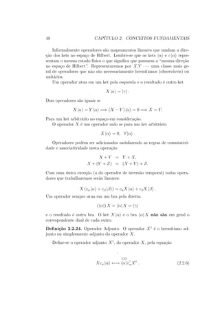 48 CAPÍTULO 2. CONCEITOS FUNDAMENTAIS
Informalmente operadores são mapeamentos lineares que mudam a dire-
ção dos kets no espaço de Hilbert. Lembre-se que os kets |α e c |α repre-
sentam o mesmo estado físico o que significa que possuem a “mesma direção
no espaço de Hilbert”. Representaremos por X,Y ∙ ∙ ∙ uma classe mais ge-
ral de operadores que não são necessariamente hermitianos (observáveis) ou
unitários.
Um operador atua em um ket pela esquerda e o resultado é outro ket
X |α = |γ .
Dois operadores são iguais se
X |α = Y |α =⇒ (X − Y ) |α = 0 =⇒ X = Y.
Para um ket arbitrário no espaço em consideração.
O operador X é um operador nulo se para um ket arbitrário
X |α = 0, ∀ |α .
Operadores podem ser adicionados satisfazendo as regras de comutativi-
dade e associatividade nesta operação
X + Y = Y + X,
X + (Y + Z) = (X + Y ) + Z.
Com uma única exceção (a do operador de inversão temporal) todos opera-
dores que trabalharemos serão lineares:
X (cα |α + cβ |β ) = cαX |α + cβX |β .
Um operador sempre atua em um bra pela direita:
( α|) X = α| X = γ|
e o resultado é outro bra. O ket X |α e o bra α| X não são em geral o
correspondente dual de cada outro.
Definição 2.2.24. Operador Adjunto. O operador X†
é o hermitiano ad-
junto ou simplesmente adjunto do operador X.
Define-se o operador adjunto X†
, do operador X, pela equação
.
Xcα |α
CD
←→ α| c
∗
αX†
. (2.2.6)
 