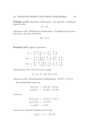 2.2. ESPAÇO DE HILBERT, KETS, BRAS E OPERADORES 49
Definição 2.2.25. Operadores Hermitianos. Um operador é hermitiano
quando satisfaz
X†
= X.
Afirmação 2.2.26. Multiplicação de Operadores. A multiplicação de opera-
dores não é, em geral, comutativa
XY = Y X
Exemplo 2.2.27. Sejam os operadores
X =
0 1
1 0
, Y =
1 0
0 −1
,
XY =
0 1
1 0
1 0
0 −1
=
0 −1
1 0
,
Y X =
1 0
0 −1
0 1
1 0
=
0 1
−1 0
,
mostrando que XY = Y X. Um outro exemplo
X = xI; Y = ∂xI XY = Y X.
Afirmação 2.2.28. Associatividade na Multiplicação: X (Y Z) = (XY ) Z.
Da associatividade segue que
X (Y |α ) = (XY ) |α = XY |α
( β| X) Y = β| (XY ) = β| XY,
e note que
[X (Y |α )]†
= [X |β ]†
= β| X†
=
α| Y †
X†
= α| Y †
X†
=⇒ (XY )†
= Y †
X†
,
e para um ket arbitrário qualquer, prova-se que
(XY Z ∙ ∙ ∙ )†
= ∙ ∙ ∙ Z†
Y †
X†
 